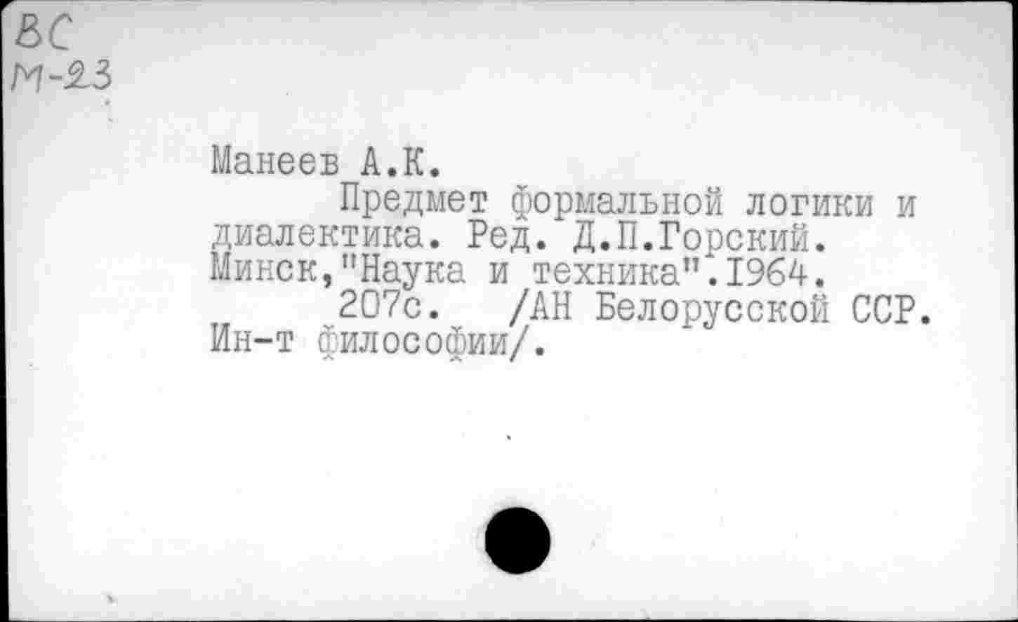 ﻿&с и-%з
Манеев А.К.
Предмет формальной логики и диалектика. Ред. Д.П.Горский. Минск,"Наука и техника".1964.
~207с. /АН Белорусской ССР. Ин-т философии/.